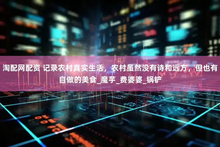 淘配网配资 记录农村真实生活，农村虽然没有诗和远方，但也有自做的美食_魔芋_费婆婆_锅铲