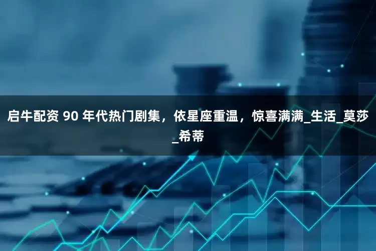 启牛配资 90 年代热门剧集，依星座重温，惊喜满满_生活_莫莎_希蒂