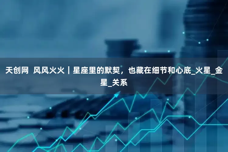 天创网  风风火火｜星座里的默契，也藏在细节和心底_火星_金星_关系