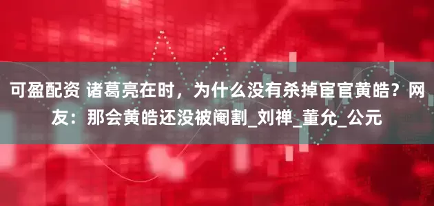 可盈配资 诸葛亮在时，为什么没有杀掉宦官黄皓？网友：那会黄皓还没被阉割_刘禅_董允_公元