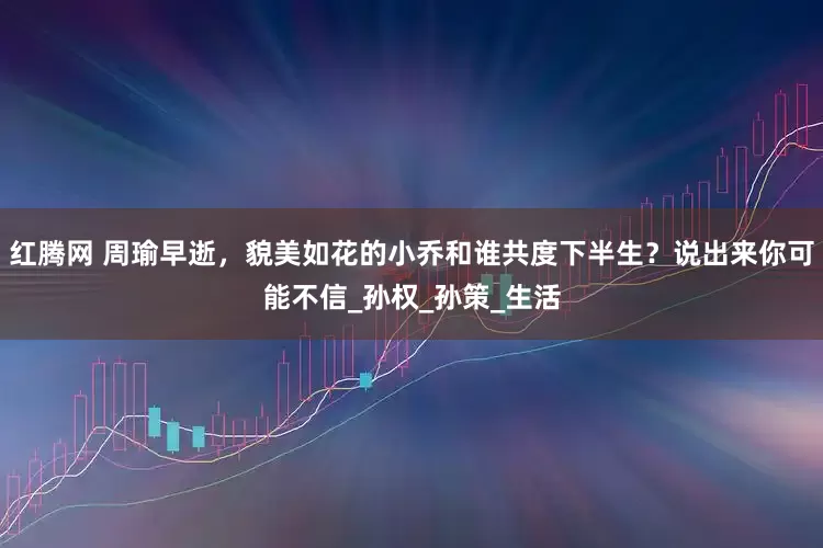 红腾网 周瑜早逝，貌美如花的小乔和谁共度下半生？说出来你可能不信_孙权_孙策_生活