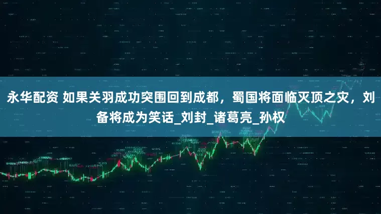 永华配资 如果关羽成功突围回到成都，蜀国将面临灭顶之灾，刘备将成为笑话_刘封_诸葛亮_孙权