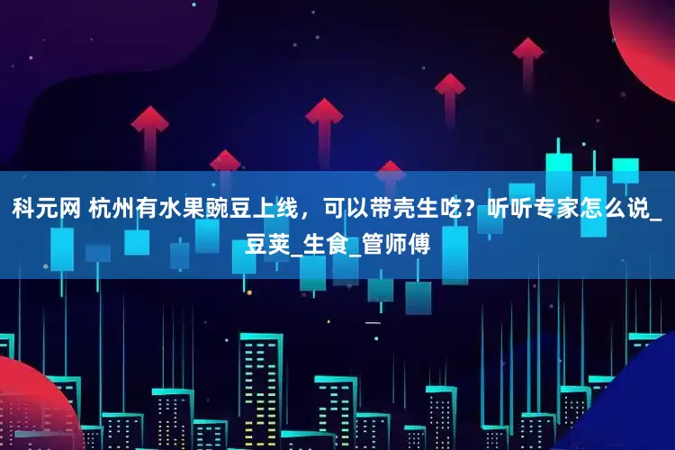 科元网 杭州有水果豌豆上线，可以带壳生吃？听听专家怎么说_豆荚_生食_管师傅