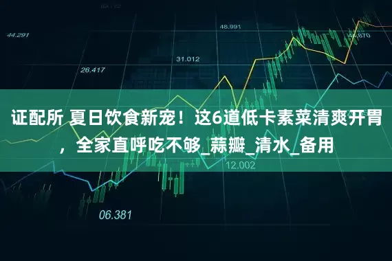 证配所 夏日饮食新宠！这6道低卡素菜清爽开胃，全家直呼吃不够_蒜瓣_清水_备用
