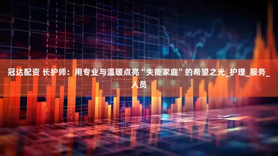 冠达配资 长护师：用专业与温暖点亮“失能家庭”的希望之光_护理_服务_人员