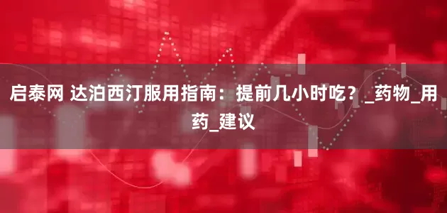 启泰网 达泊西汀服用指南：提前几小时吃？_药物_用药_建议