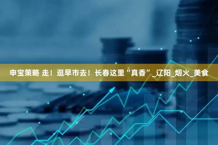 申宝策略 走！逛早市去！长春这里“真香”_辽阳_烟火_美食
