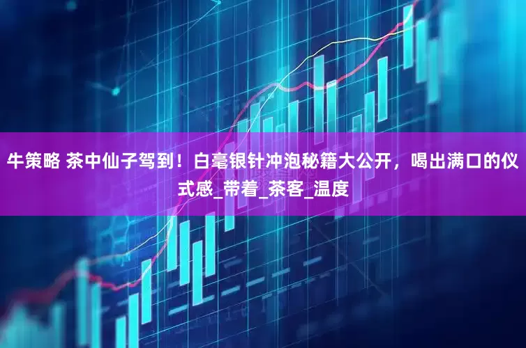 牛策略 茶中仙子驾到！白毫银针冲泡秘籍大公开，喝出满口的仪式感_带着_茶客_温度