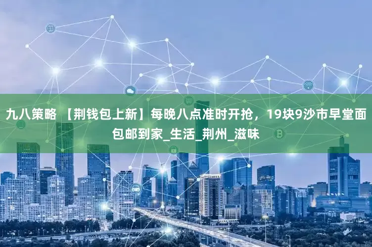 九八策略 【荆钱包上新】每晚八点准时开抢，19块9沙市早堂面包邮到家_生活_荆州_滋味