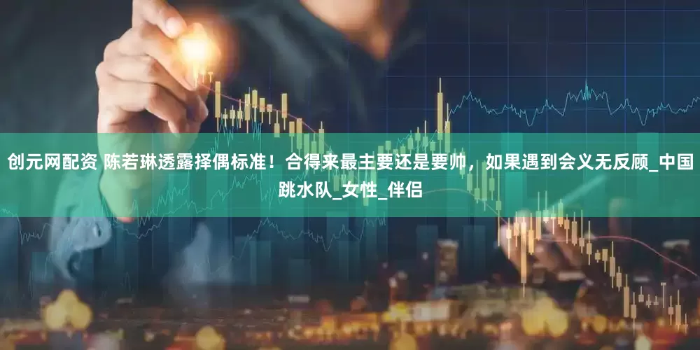 创元网配资 陈若琳透露择偶标准！合得来最主要还是要帅，如果遇到会义无反顾_中国跳水队_女性_伴侣