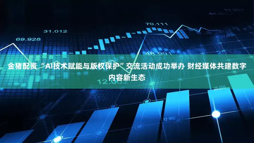 金猪配资 “AI技术赋能与版权保护”交流活动成功举办 财经媒体共建数字内容新生态