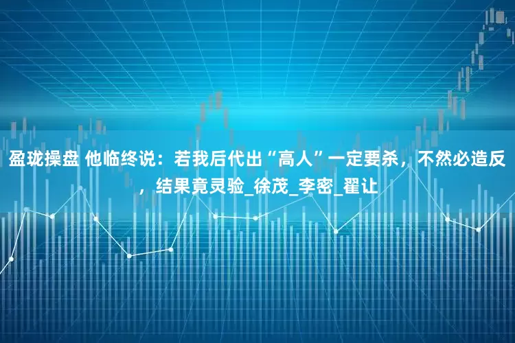 盈珑操盘 他临终说：若我后代出“高人”一定要杀，不然必造反，结果竟灵验_徐茂_李密_翟让