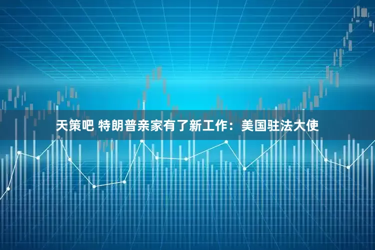 天策吧 特朗普亲家有了新工作：美国驻法大使