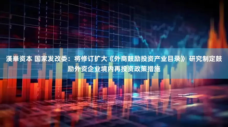 漢崋资本 国家发改委：将修订扩大《外商鼓励投资产业目录》 研究制定鼓励外资企业境内再投资政策措施