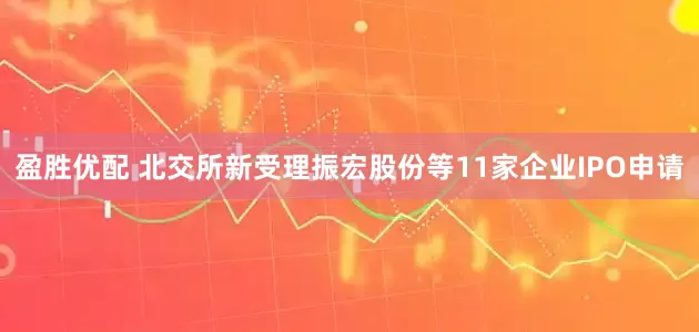 盈胜优配 北交所新受理振宏股份等11家企业IPO申请