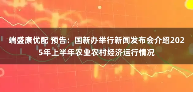 端盛康优配 预告：国新办举行新闻发布会介绍2025年上半年农业农村经济运行情况