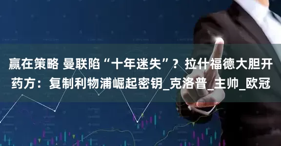 赢在策略 曼联陷“十年迷失”？拉什福德大胆开药方：复制利物浦崛起密钥_克洛普_主帅_欧冠
