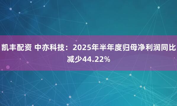 凯丰配资 中亦科技：2025年半年度归母净利润同比减少44.22%