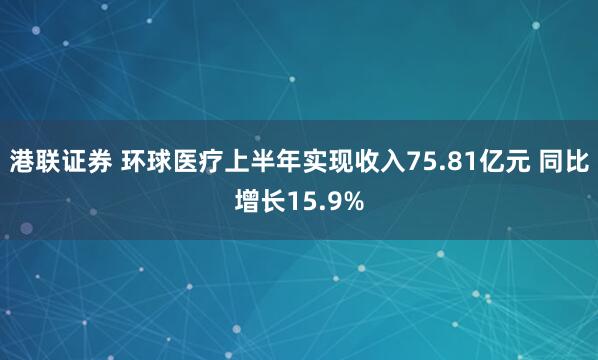 港联证券 环球医疗上半年实现收入75.81亿元 同比增长15.9%