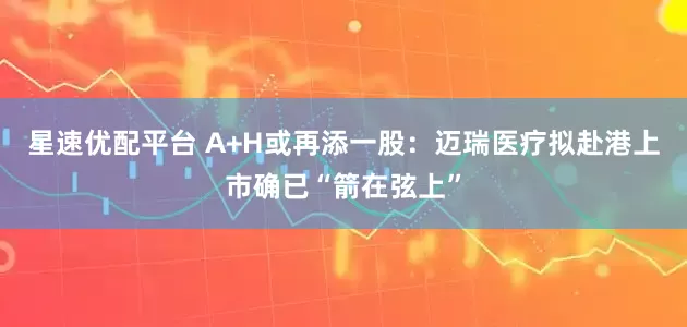 星速优配平台 A+H或再添一股：迈瑞医疗拟赴港上市确已“箭在弦上”