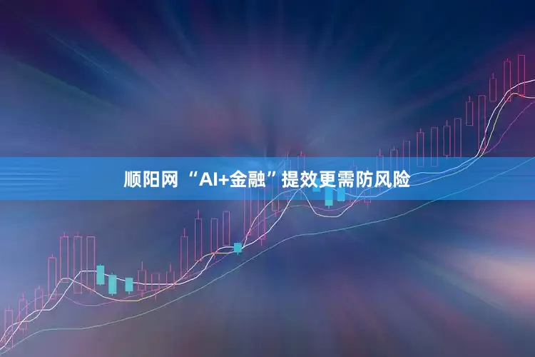 顺阳网 “AI+金融”提效更需防风险