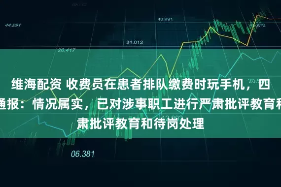 维海配资 收费员在患者排队缴费时玩手机，四川一医院通报：情况属实，已对涉事职工进行严肃批评教育和待岗处理