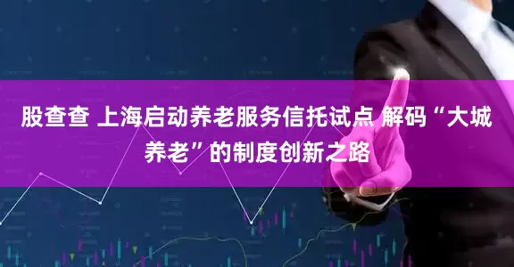 股查查 上海启动养老服务信托试点 解码“大城养老”的制度创新之路