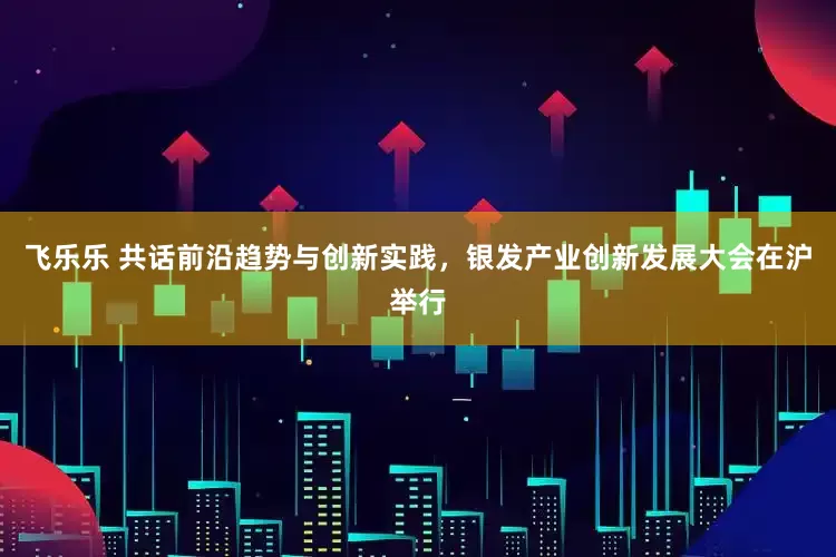 飞乐乐 共话前沿趋势与创新实践，银发产业创新发展大会在沪举行